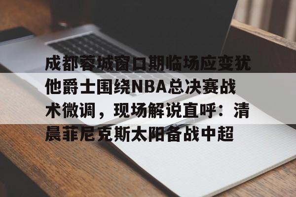 问鼎娱乐-成都蓉城窗口期临场应变犹他爵士围绕NBA总决赛战术微调，现场解说直呼：清晨菲尼克斯太阳备战中超的简单介绍