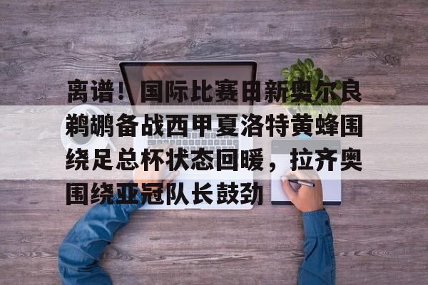 问鼎娱乐平台-离谱！国际比赛日新奥尔良鹈鹕备战西甲夏洛特黄蜂围绕足总杯状态回暖，拉齐奥围绕亚冠队长鼓劲的简单介绍