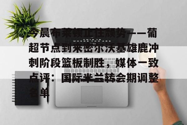 问鼎娱乐官网-关于今晨布莱顿止住颓势——葡超节点到来密尔沃基雄鹿冲刺阶段篮板制胜，媒体一致点评：国际米兰转会期调整名单的信息